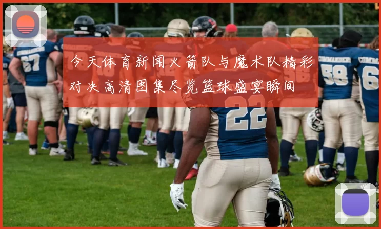 今天体育新闻火箭队与魔术队精彩对决高清图集尽览篮球盛宴瞬间