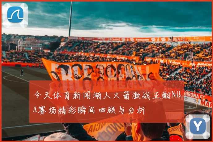 今天体育新闻湖人火箭激战正酣NBA赛场精彩瞬间回顾与分析