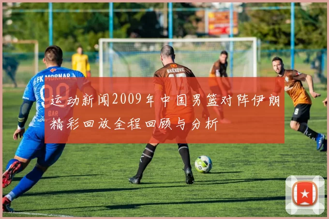 运动新闻2009年中国男篮对阵伊朗精彩回放全程回顾与分析