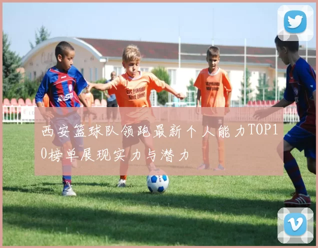 西安篮球队领跑最新个人能力TOP10榜单展现实力与潜力