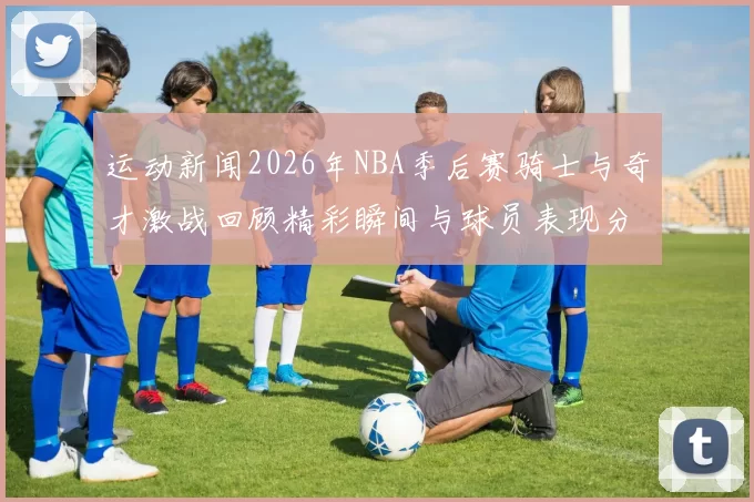 运动新闻2026年NBA季后赛骑士与奇才激战回顾精彩瞬间与球员表现分析