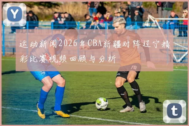 运动新闻2026年CBA新疆对阵辽宁精彩比赛视频回顾与分析