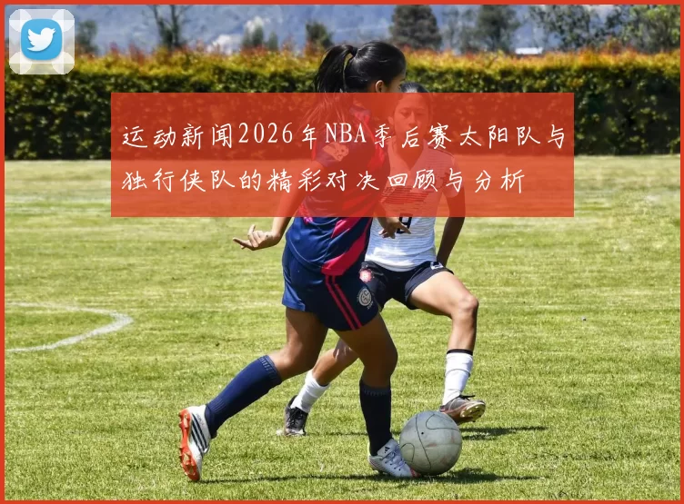 运动新闻2026年NBA季后赛太阳队与独行侠队的精彩对决回顾与分析