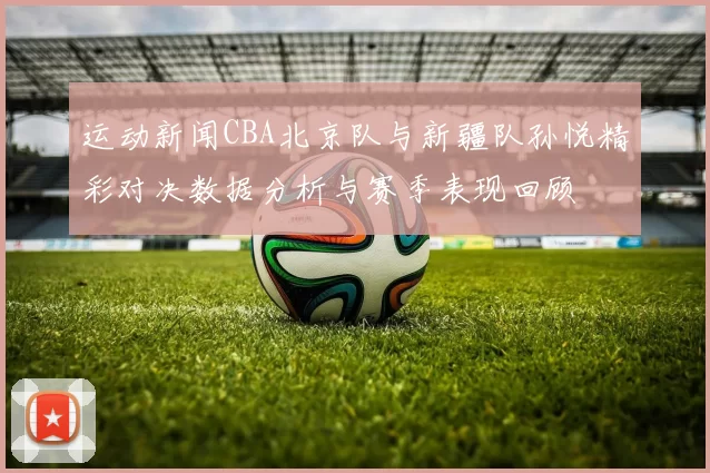 运动新闻CBA北京队与新疆队孙悦精彩对决数据分析与赛季表现回顾