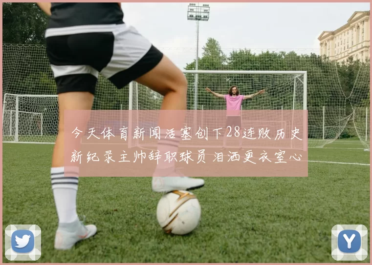 今天体育新闻活塞创下28连败历史新纪录主帅辞职球员泪洒更衣室心情沉重